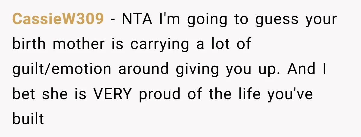 CassieW309 − NTA I'm going to guess your birth mother is carrying a lot of guilt/emotion around giving you up. And I bet she is VERY proud of the life...