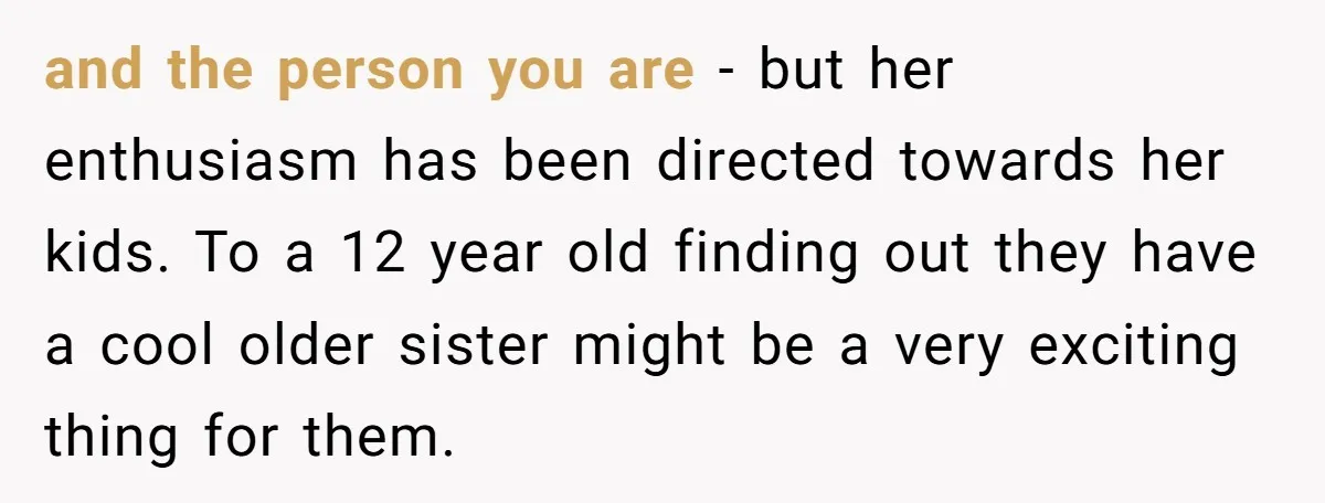 and the person you are - but her enthusiasm has been directed towards her kids. To a 12 year old finding out they have a cool older sister might be...