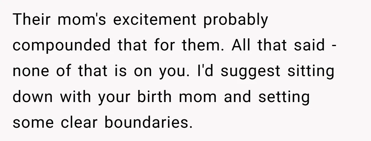 Their mom's excitement probably compounded that for them. All that said - none of that is on you. I'd suggest sitting down with your birth mom and setting some clear...