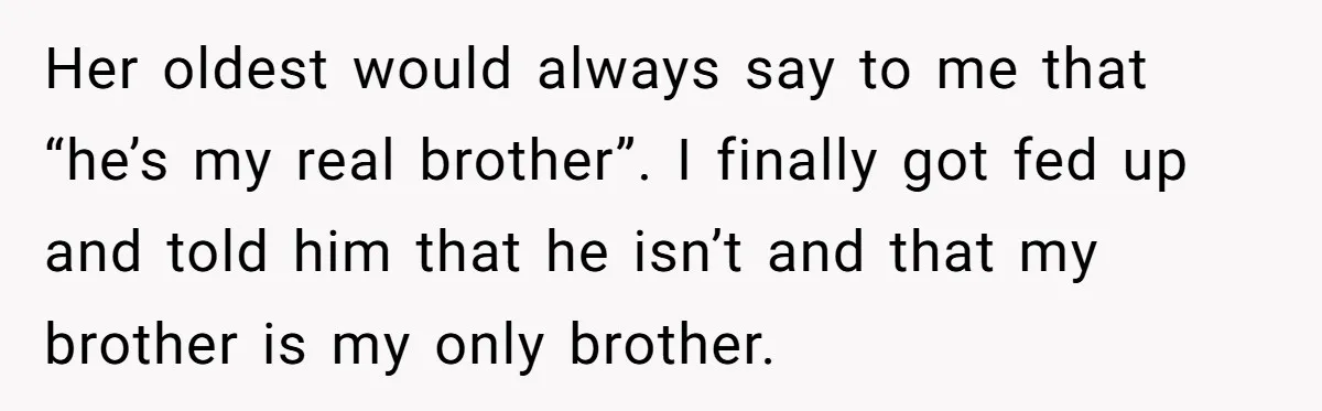 Her oldest would always say to me that “he’s my real brother”. I finally got fed up and told him that he isn’t and that my brother is my only...