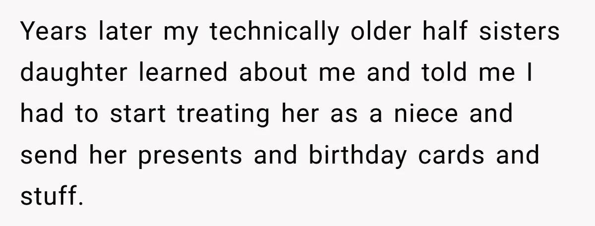 Years later my technically older half sisters daughter learned about me and told me I had to start treating her as a niece and send her presents and birthday cards...