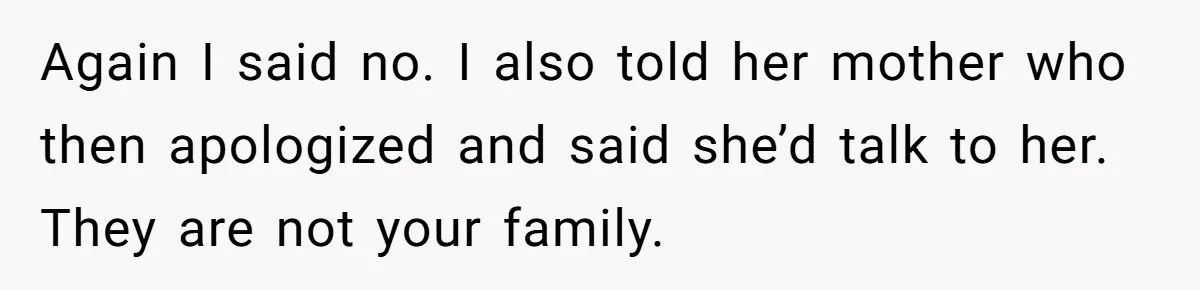 Again I said no. I also told her mother who then apologized and said she’d talk to her. They are not your family.