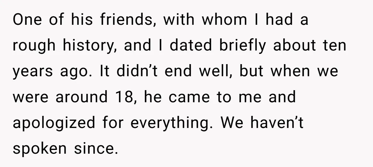 One of his friends, with whom I had a rough history, and I dated briefly about ten years ago. It didn’t end well, but when we were around 18, he...