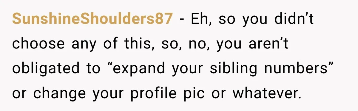 SunshineShoulders87 − Eh, so you didn’t choose any of this, so, no, you aren’t obligated to “expand your sibling numbers” or change your profile pic or whatever.