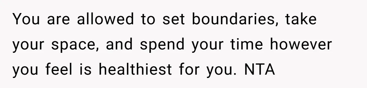 You are allowed to set boundaries, take your space, and spend your time however you feel is healthiest for you. NTA