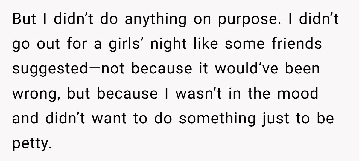 But I didn’t do anything on purpose. I didn’t go out for a girls’ night like some friends suggested—not because it would’ve been wrong, but because I wasn’t in the...