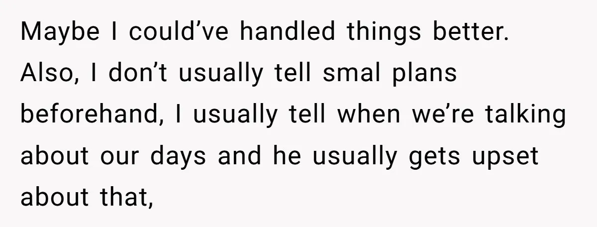 Maybe I could’ve handled things better.  Also, I don’t usually tell smal plans beforehand, I usually tell when we’re talking about our days and he usually gets upset about that,