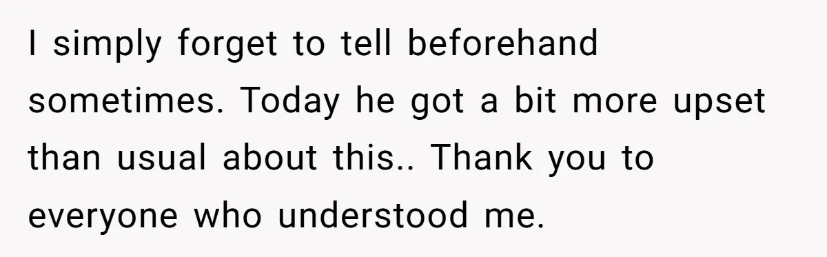 I simply forget to tell beforehand sometimes. Today he got a bit more upset than usual about this.. Thank you to everyone who understood me.