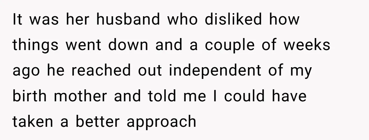 It was her husband who disliked how things went down and a couple of weeks ago he reached out independent of my birth mother and told me I could have...