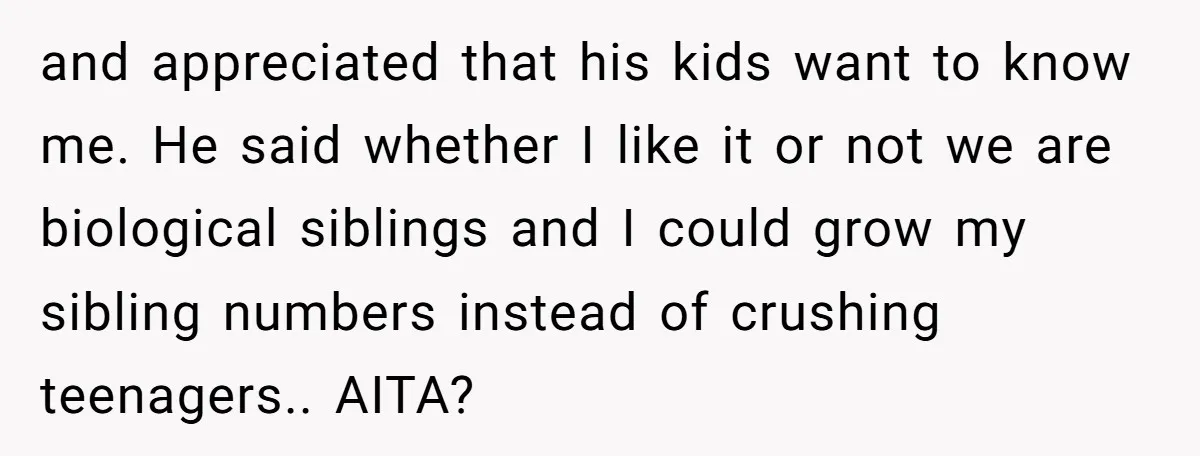 and appreciated that his kids want to know me. He said whether I like it or not we are biological siblings and I could grow my sibling numbers instead of...