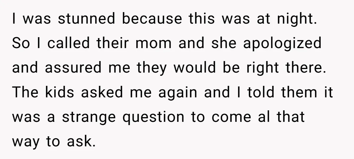 I was stunned because this was at night. So I called their mom and she apologized and assured me they would be right there. The kids asked me again and...