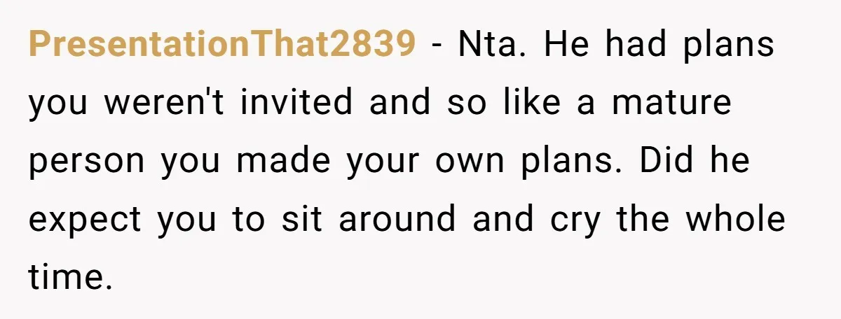PresentationThat2839 − Nta. He had plans you weren't invited and so like a mature person you made your own plans. Did he expect you to sit around and cry the...