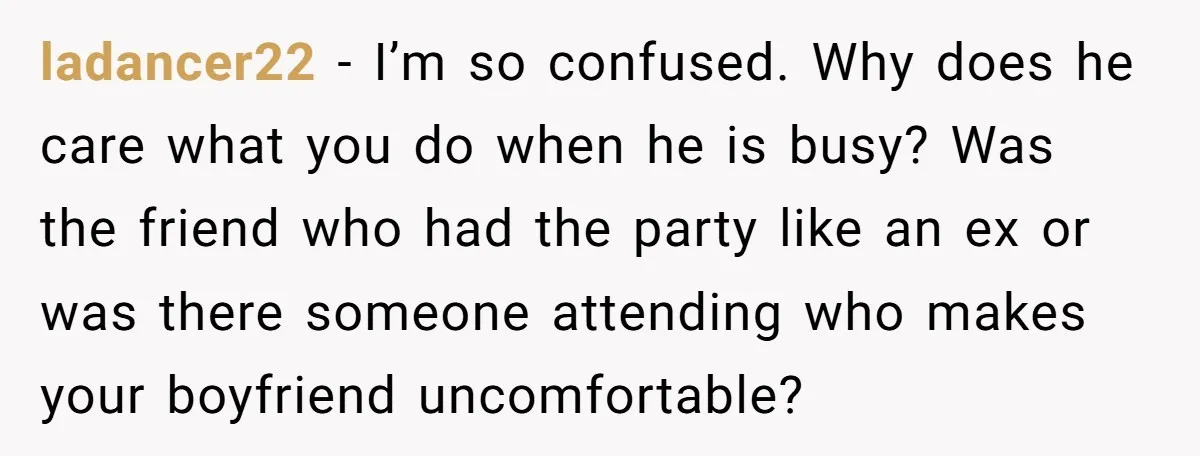 ladancer22 − I’m so confused. Why does he care what you do when he is busy? Was the friend who had the party like an ex or was there someone...