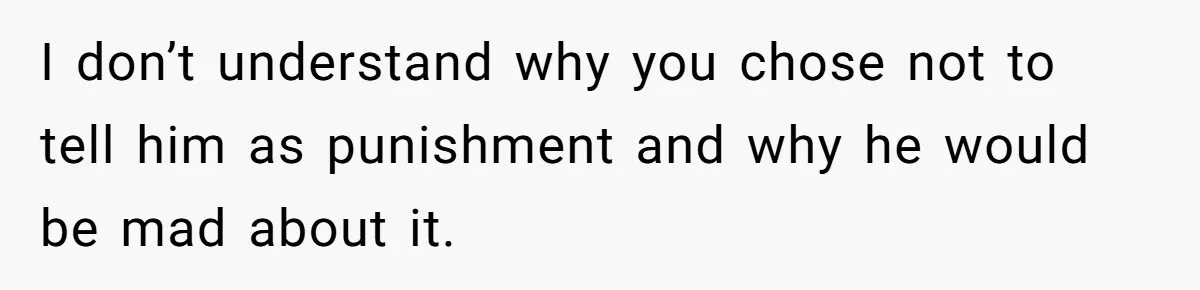 I don’t understand why you chose not to tell him as punishment and why he would be mad about it.