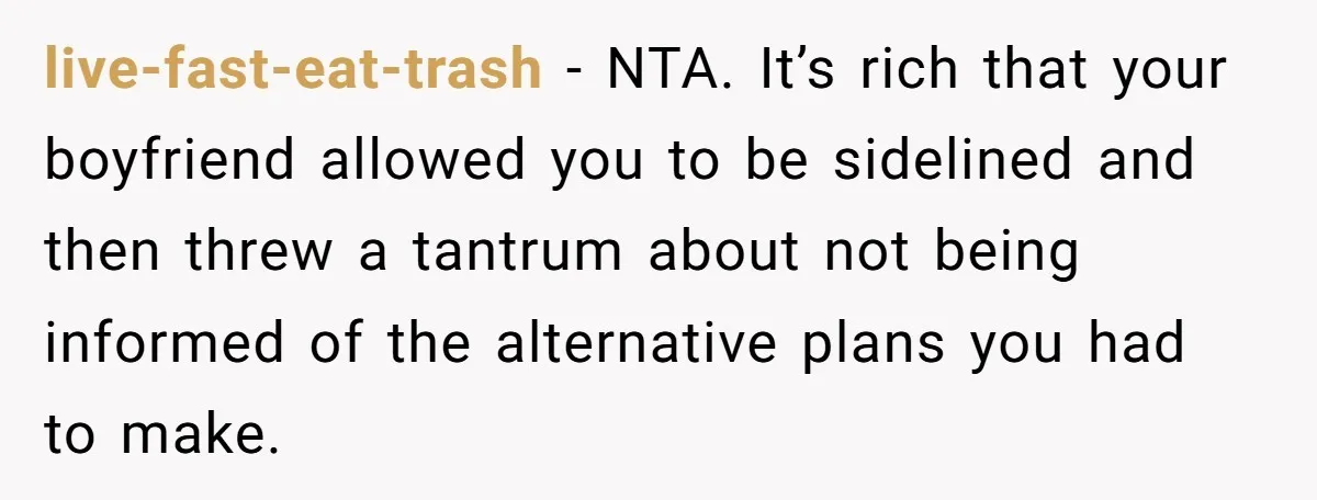 live-fast-eat-trash − NTA. It’s rich that your boyfriend allowed you to be sidelined and then threw a tantrum about not being informed of the alternative plans you had to make.