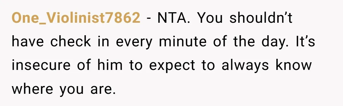 One_Violinist7862 − NTA. You shouldn’t have check in every minute of the day. It’s insecure of him to expect to always know where you are.