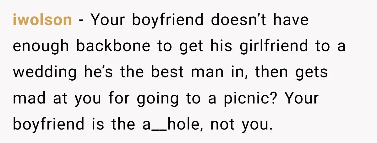 iwolson − Your boyfriend doesn’t have enough backbone to get his girlfriend to a wedding he’s the best man in, then gets mad at you for going to a picnic?...
