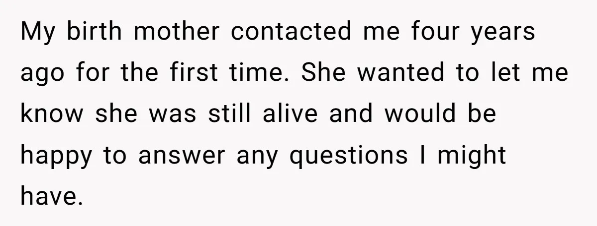 My birth mother contacted me four years ago for the first time. She wanted to let me know she was still alive and would be happy to answer any questions...