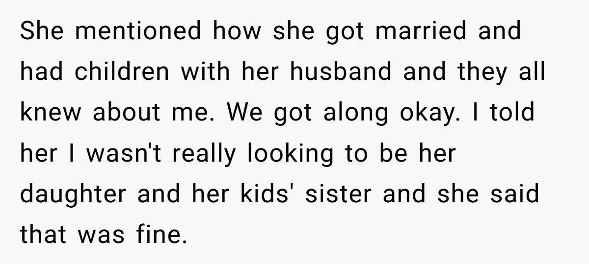 She mentioned how she got married and had children with her husband and they all knew about me. We got along okay. I told her I wasn't really looking to...