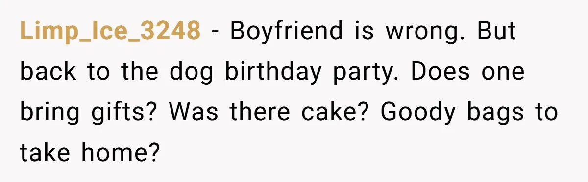 Limp_Ice_3248 − Boyfriend is wrong. But back to the dog birthday party. Does one bring gifts? Was there cake? Goody bags to take home?