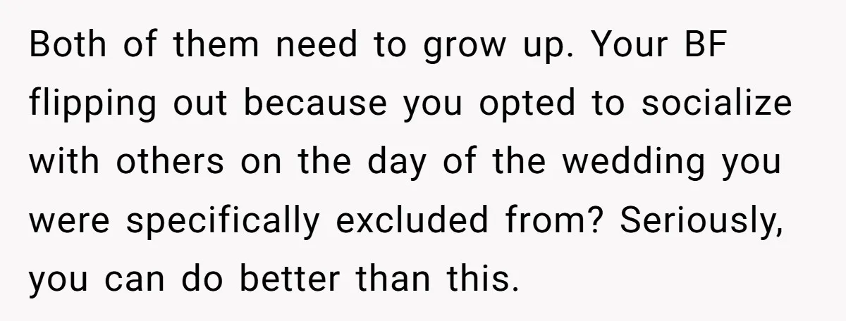 Both of them need to grow up. Your BF flipping out because you opted to socialize with others on the day of the wedding you were specifically excluded from? Seriously,...