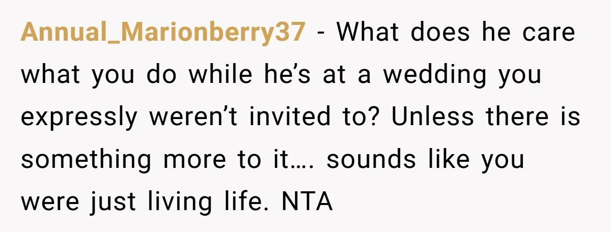 Annual_Marionberry37 − What does he care what you do while he’s at a wedding you expressly weren’t invited to? Unless there is something more to it…. sounds like you were...