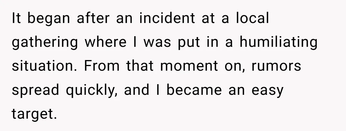 It began after an incident at a local gathering where I was put in a humiliating situation. From that moment on, rumors spread quickly, and I became an easy target.