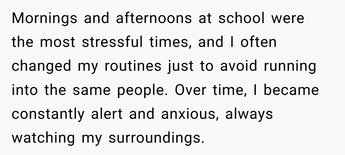 Mornings and afternoons at school were the most stressful times, and I often changed my routines just to avoid running into the same people. Over time, I became constantly alert...
