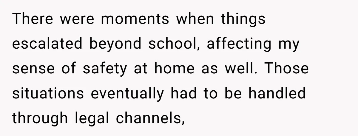 There were moments when things escalated beyond school, affecting my sense of safety at home as well. Those situations eventually had to be handled through legal channels,