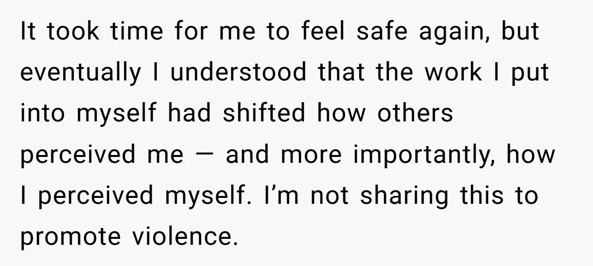 It took time for me to feel safe again, but eventually I understood that the work I put into myself had shifted how others perceived me — and more importantly,...
