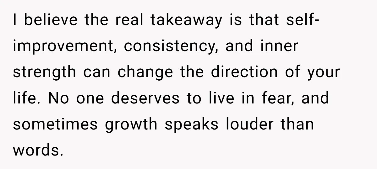 I believe the real takeaway is that self-improvement, consistency, and inner strength can change the direction of your life. No one deserves to live in fear, and sometimes growth speaks...