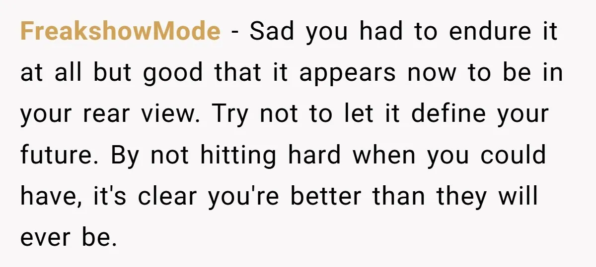 FreakshowMode − Sad you had to endure it at all but good that it appears now to be in your rear view. Try not to let it define your future....