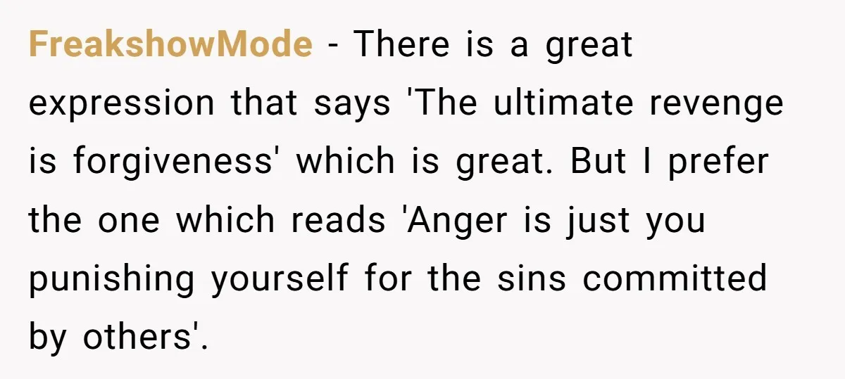 FreakshowMode − There is a great expression that says 'The ultimate revenge is forgiveness' which is great. But I prefer the one which reads 'Anger is just you punishing yourself...