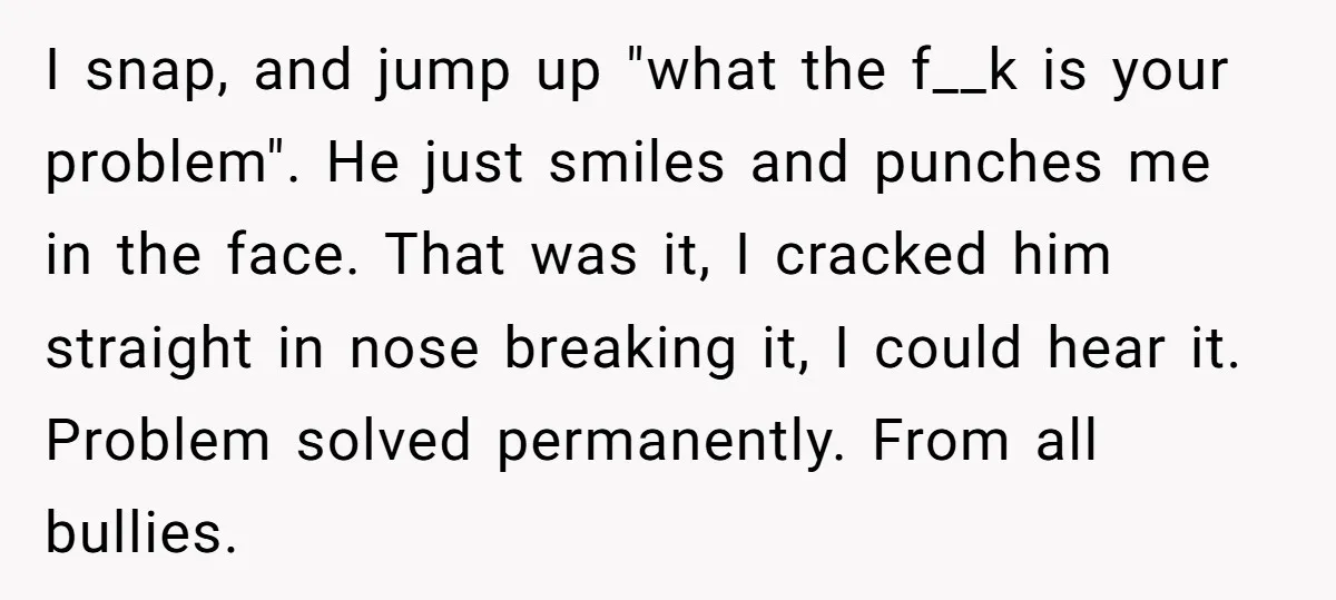 I snap, and jump up "what the f__k is your problem". He just smiles and punches me in the face. That was it, I cracked him straight in nose breaking...