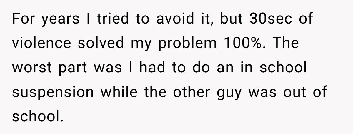 For years I tried to avoid it, but 30sec of violence solved my problem 100%. The worst part was I had to do an in school suspension while the other...
