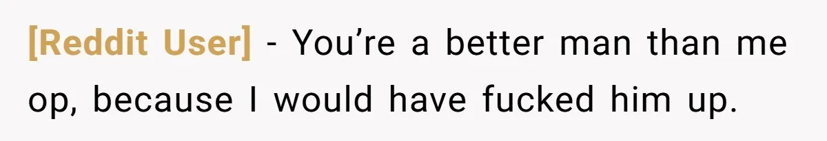 [Reddit User] − You’re a better man than me op, because I would have fucked him up.
