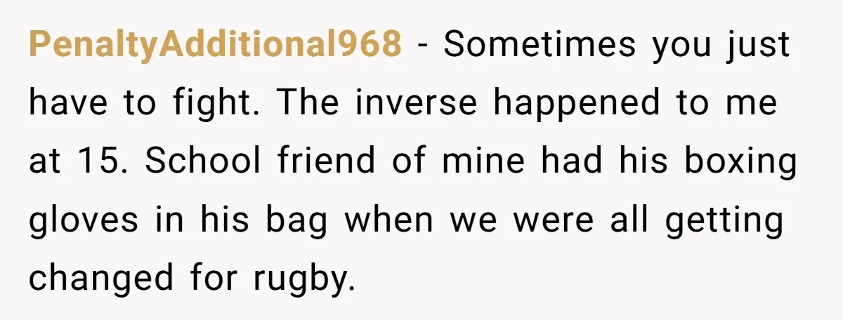 PenaltyAdditional968 − Sometimes you just have to fight. The inverse happened to me at 15. School friend of mine had his boxing gloves in his bag when we were all...