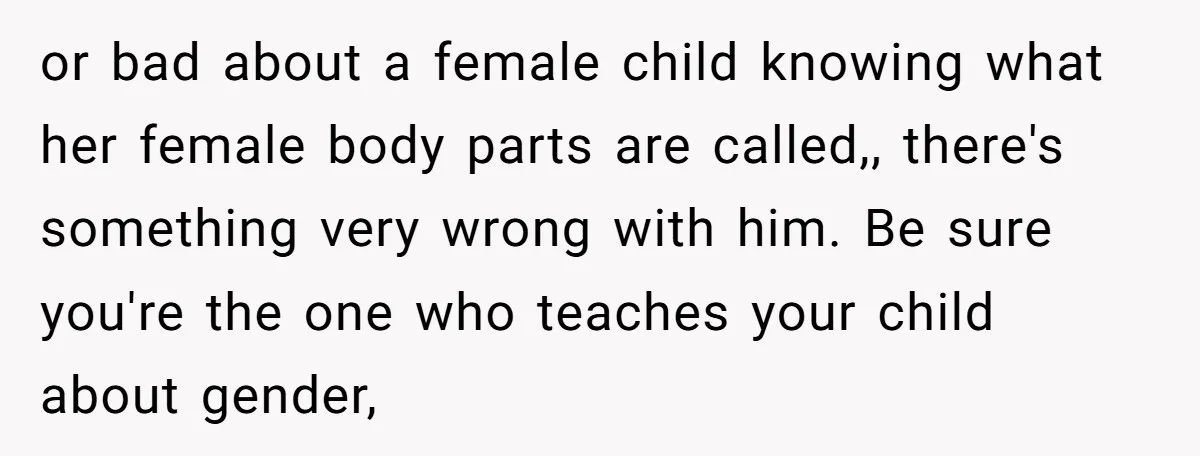 or bad about a female child knowing what her female body parts are called,, there's something very wrong with him. Be sure you're the one who teaches your child about...