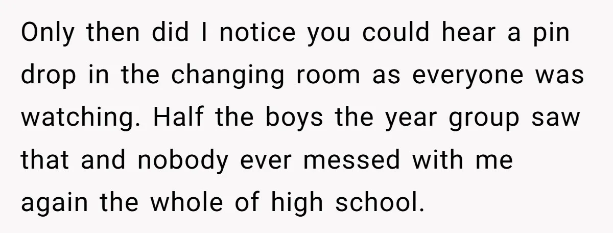 Only then did I notice you could hear a pin drop in the changing room as everyone was watching. Half the boys the year group saw that and nobody ever...