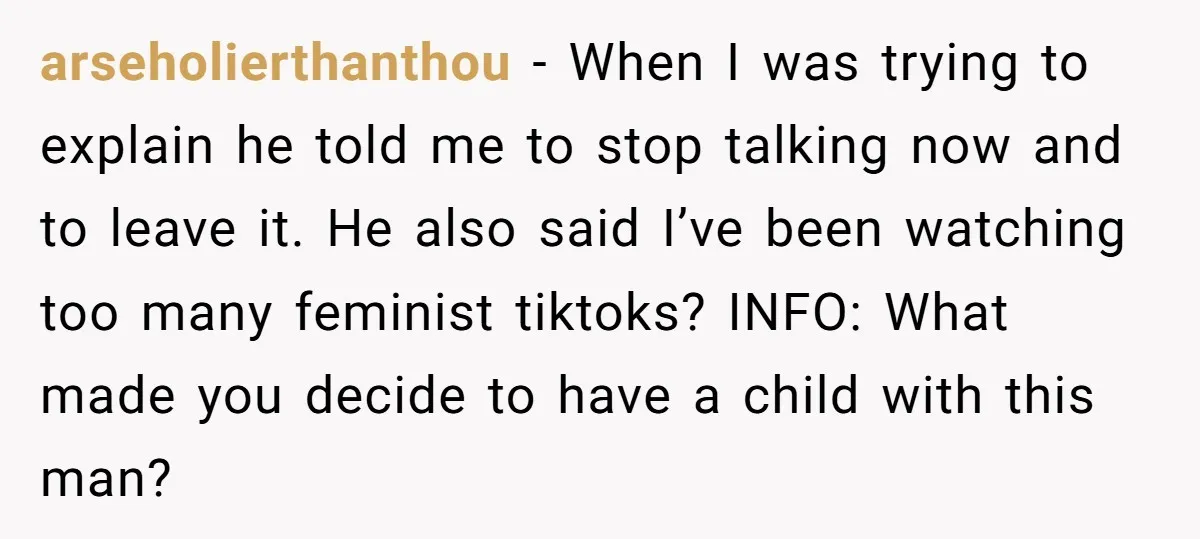 arseholierthanthou − When I was trying to explain he told me to stop talking now and to leave it. He also said I’ve been watching too many feminist tiktoks? INFO:...