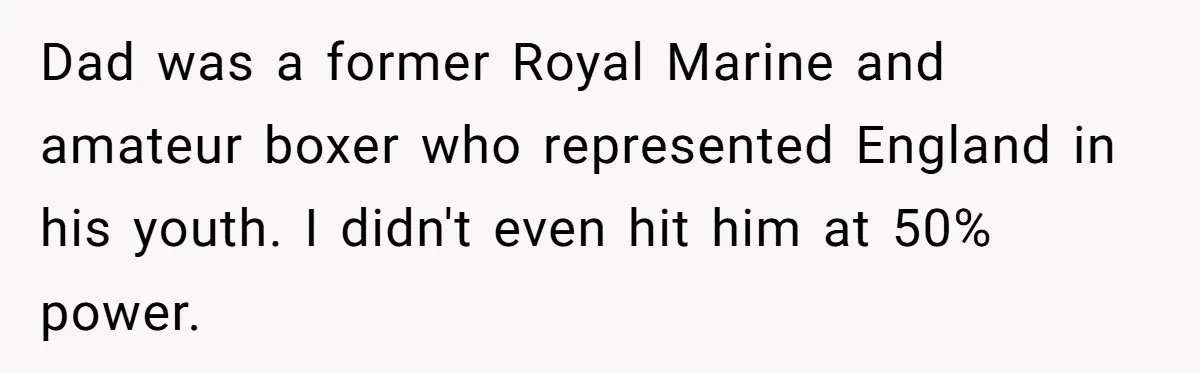 Dad was a former Royal Marine and amateur boxer who represented England in his youth. I didn't even hit him at 50% power.