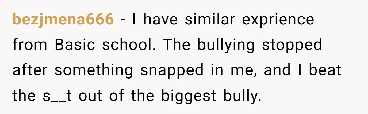 bezjmena666 − I have similar exprience from Basic school. The bullying stopped after something snapped in me, and I beat the s__t out of the biggest bully.