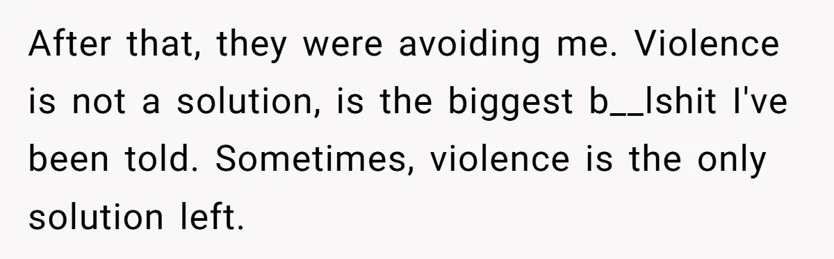 After that, they were avoiding me. Violence is not a solution, is the biggest b__lshit I've been told. Sometimes, violence is the only solution left.