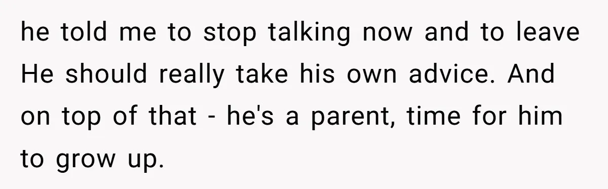 he told me to stop talking now and to leave He should really take his own advice. And on top of that - he's a parent, time for him to...