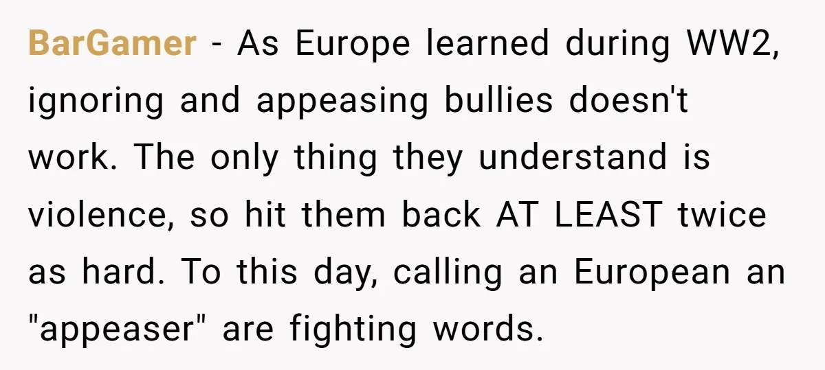 BarGamer − As Europe learned during WW2, ignoring and appeasing bullies doesn't work. The only thing they understand is violence, so hit them back AT LEAST twice as hard. To...