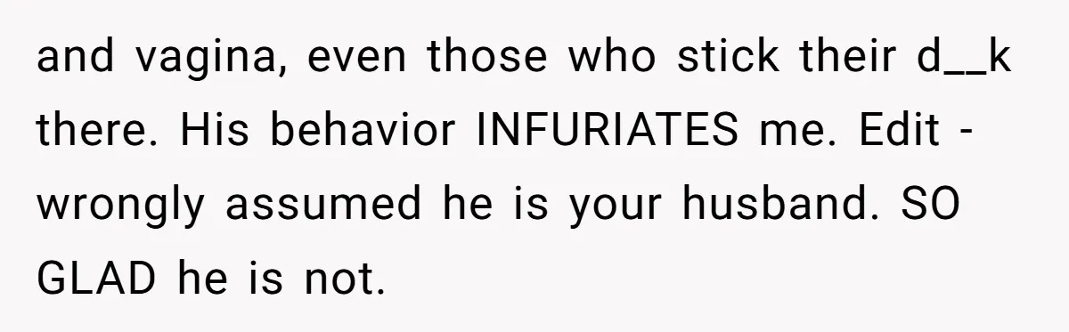 and vagina, even those who stick their d__k there. His behavior INFURIATES me. Edit - wrongly assumed he is your husband. SO GLAD he is not.