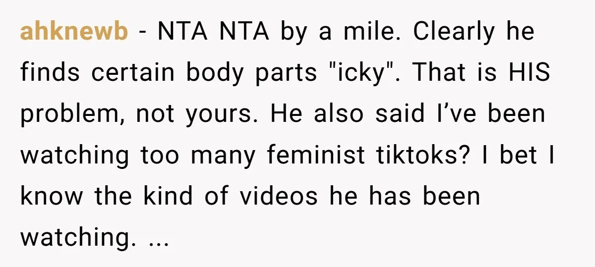 ahknewb − NTA NTA by a mile. Clearly he finds certain body parts "icky". That is HIS problem, not yours. He also said I’ve been watching too many feminist tiktoks?...