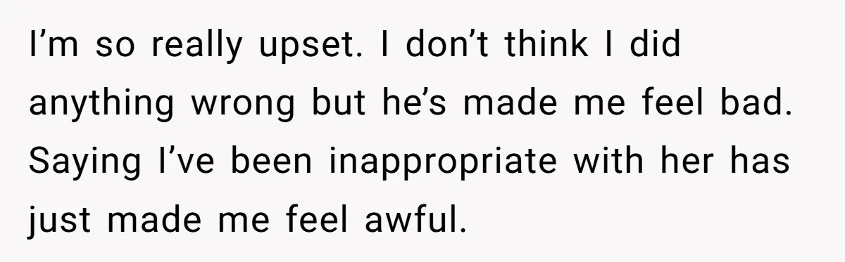I’m so really upset. I don’t think I did anything wrong but he’s made me feel bad. Saying I’ve been inappropriate with her has just made me feel awful.
