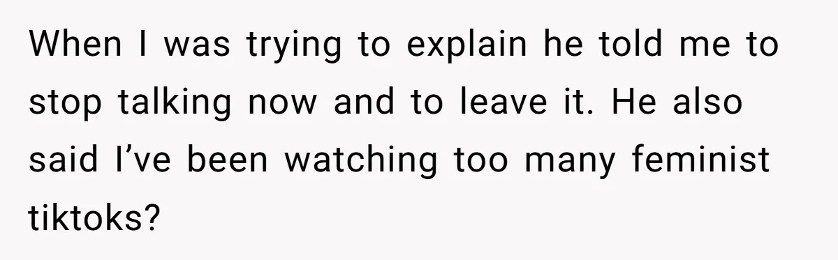 When I was trying to explain he told me to stop talking now and to leave it. He also said I’ve been watching too many feminist tiktoks?