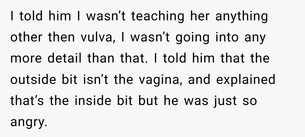 I told him I wasn’t teaching her anything other then vulva, I wasn’t going into any more detail than that. I told him that the outside bit isn’t the vagina,...